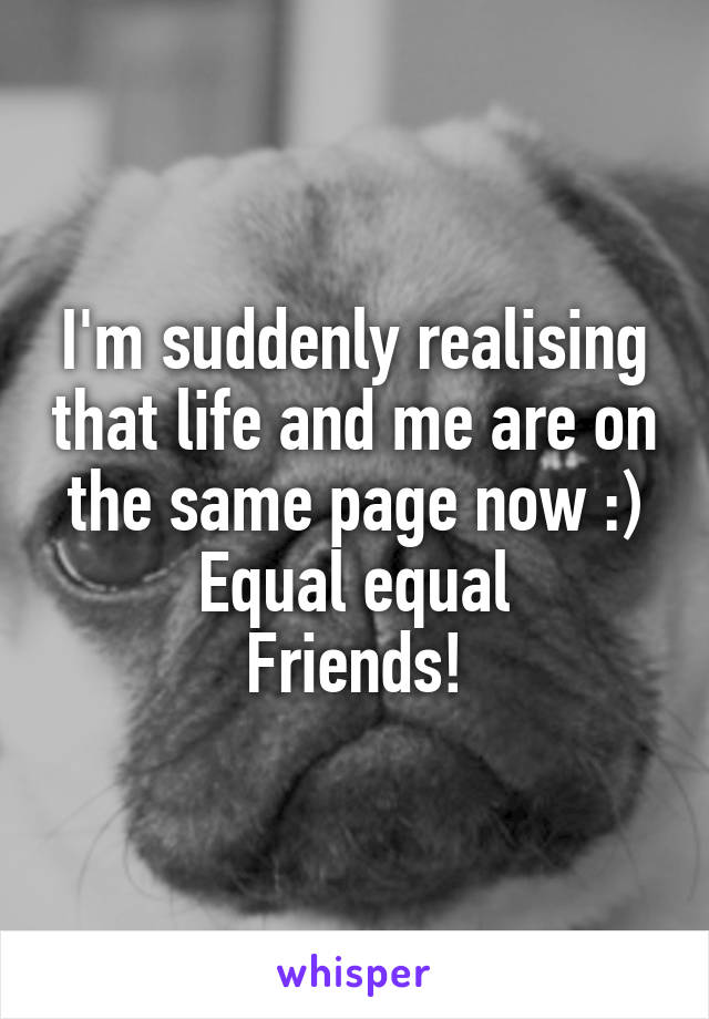 I'm suddenly realising that life and me are on the same page now :) Equal equal
Friends!