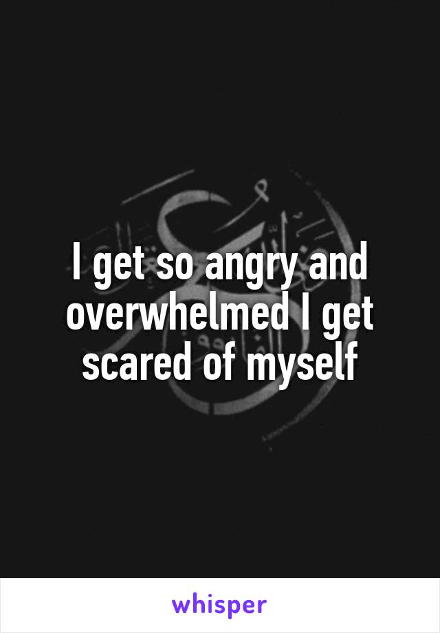 I get so angry and overwhelmed I get scared of myself