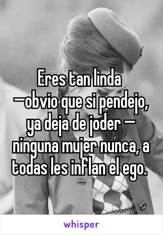 Eres tan linda 
—obvio que si pendejo, ya deja de joder —ninguna mujer nunca, a todas les inflan el ego. 