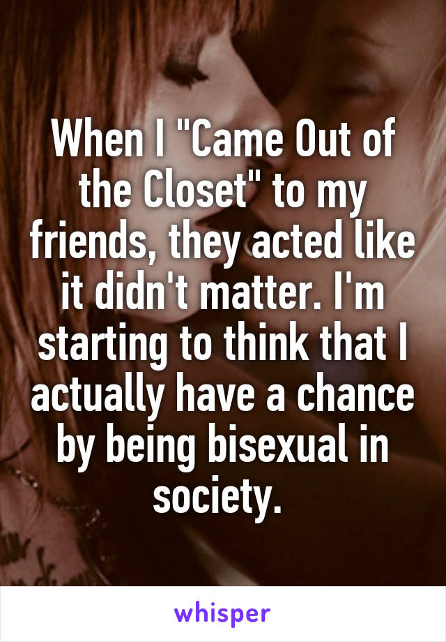 When I "Came Out of the Closet" to my friends, they acted like it didn't matter. I'm starting to think that I actually have a chance by being bisexual in society. 