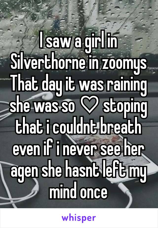 I saw a girl in Silverthorne in zoomys
That day it was raining she was so ♡ stoping that i couldnt breath even if i never see her agen she hasnt left my mind once