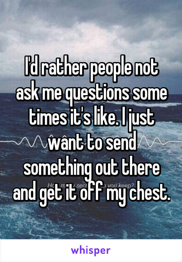 I'd rather people not ask me questions some times it's like. I just want to send something out there and get it off my chest.