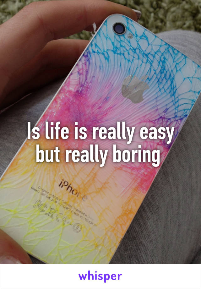 Is life is really easy but really boring 