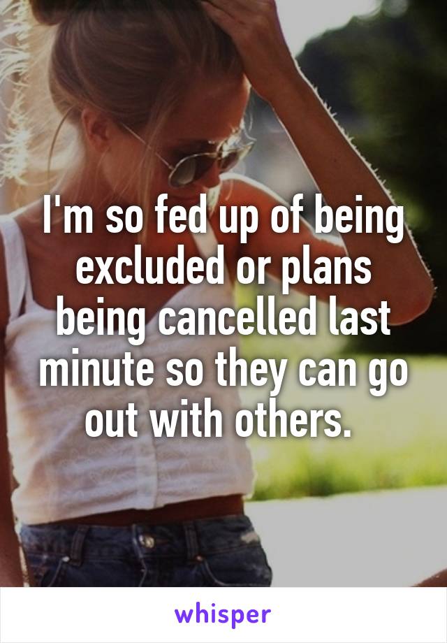 I'm so fed up of being excluded or plans being cancelled last minute so they can go out with others. 