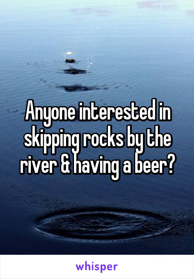 Anyone interested in skipping rocks by the river & having a beer?