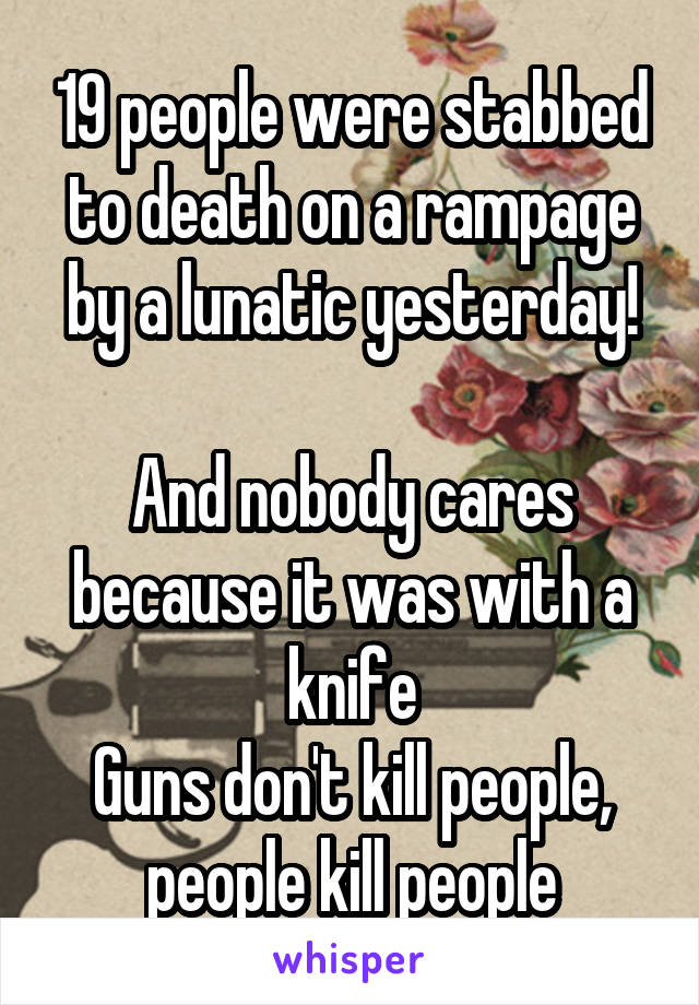 19 people were stabbed to death on a rampage by a lunatic yesterday!

And nobody cares because it was with a knife
Guns don't kill people, people kill people