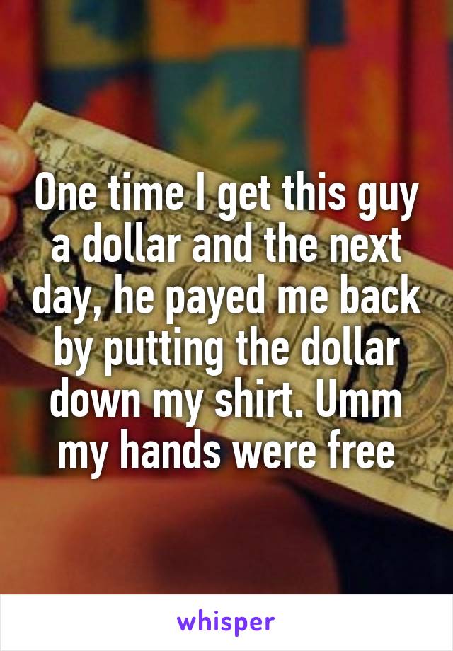 One time I get this guy a dollar and the next day, he payed me back by putting the dollar down my shirt. Umm my hands were free