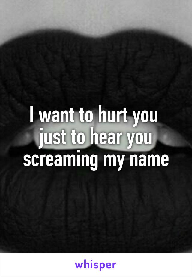 I want to hurt you 
just to hear you screaming my name