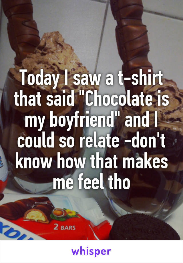 Today I saw a t-shirt that said "Chocolate is my boyfriend" and I could so relate -don't know how that makes me feel tho