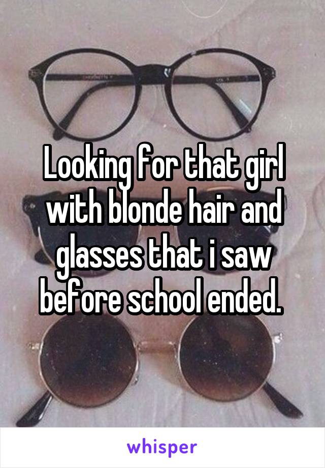 Looking for that girl with blonde hair and glasses that i saw before school ended. 