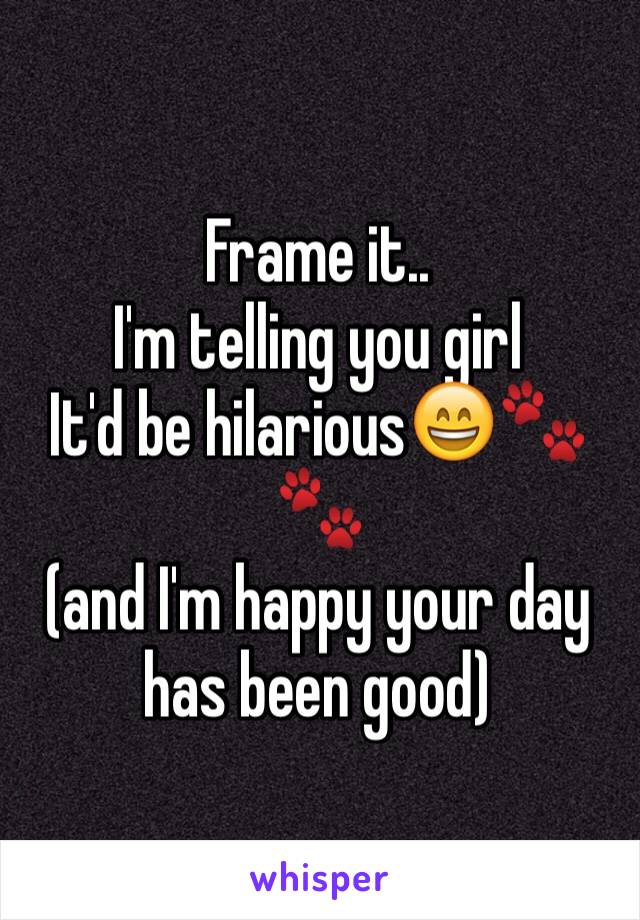 Frame it.. 
I'm telling you girl 
It'd be hilarious😄🐾🐾
(and I'm happy your day has been good) 