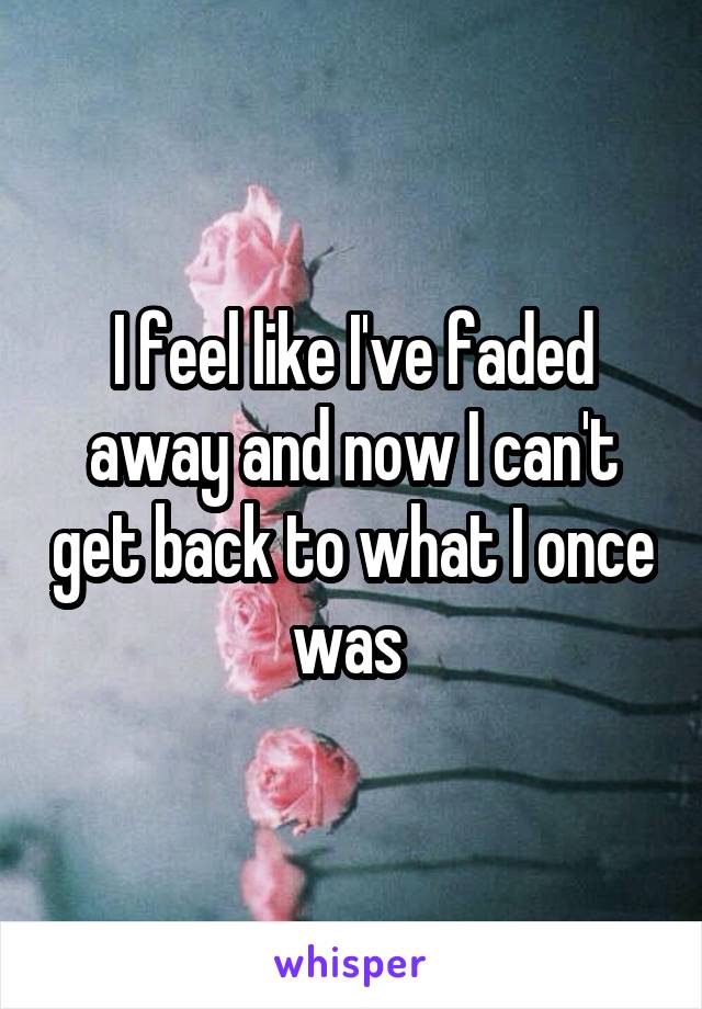 I feel like I've faded away and now I can't get back to what I once was 