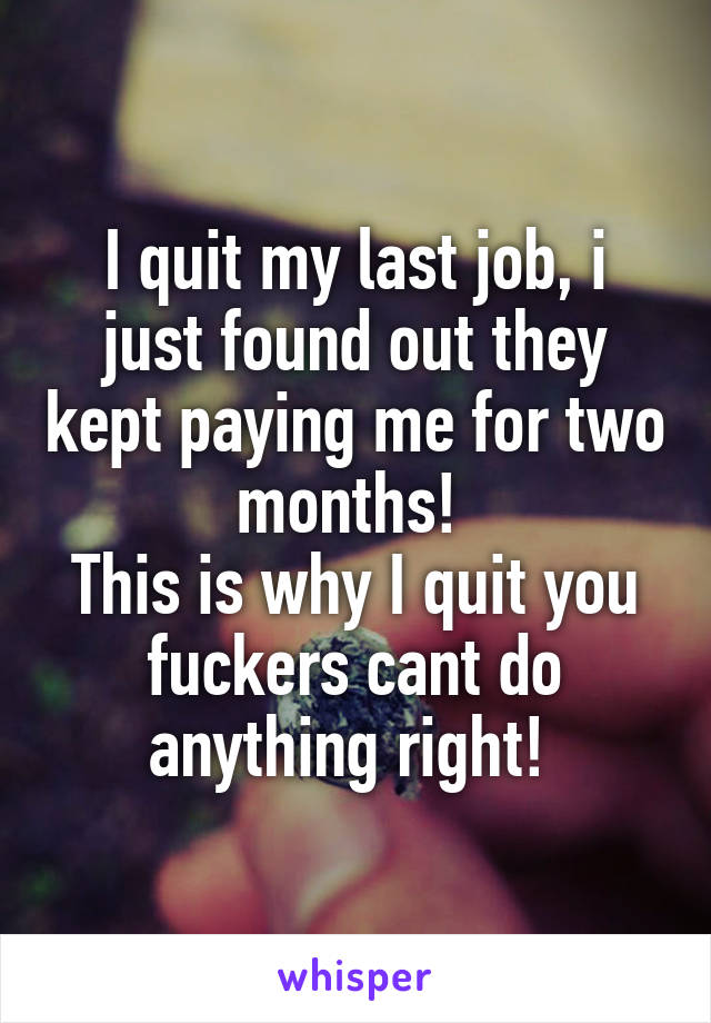 I quit my last job, i just found out they kept paying me for two months! 
This is why I quit you fuckers cant do anything right! 