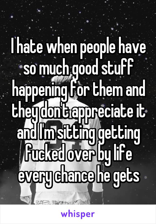 I hate when people have so much good stuff happening for them and they don't appreciate it and I'm sitting getting fucked over by life every chance he gets