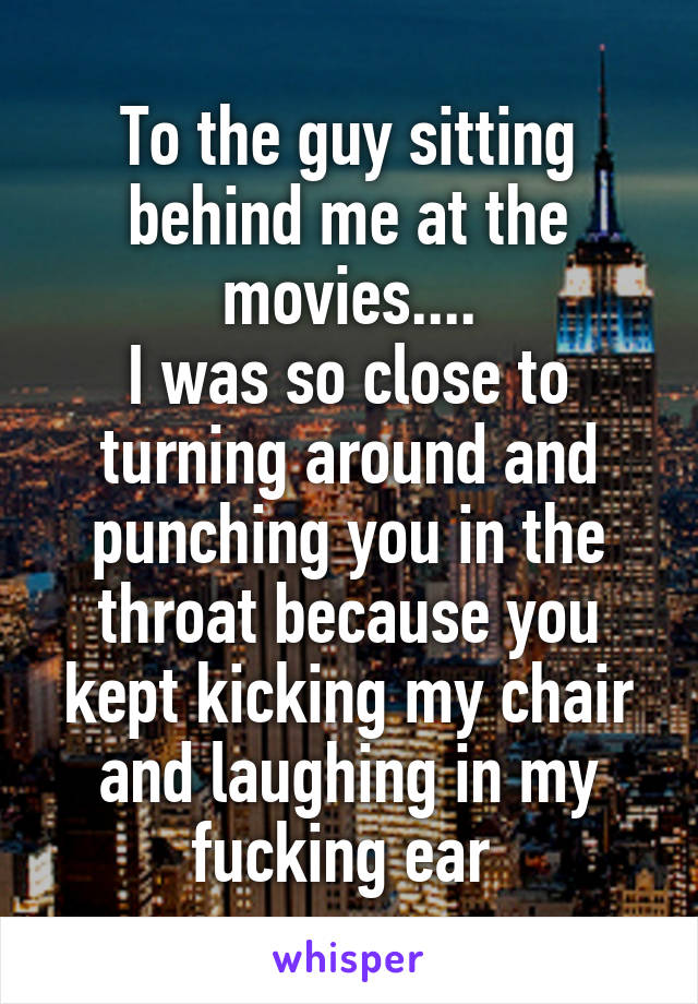 To the guy sitting behind me at the movies....
I was so close to turning around and punching you in the throat because you kept kicking my chair and laughing in my fucking ear 