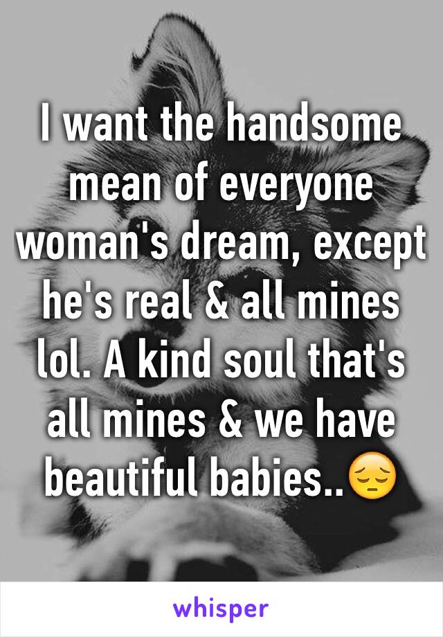 I want the handsome mean of everyone woman's dream, except he's real & all mines lol. A kind soul that's all mines & we have beautiful babies..😔