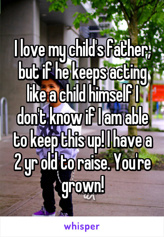 I love my child's father, but if he keeps acting like a child himself I don't know if I am able to keep this up! I have a 2 yr old to raise. You're grown!