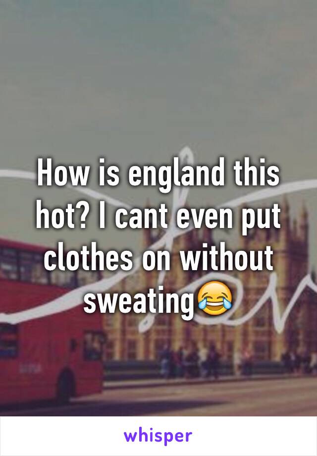 How is england this hot? I cant even put clothes on without sweating😂