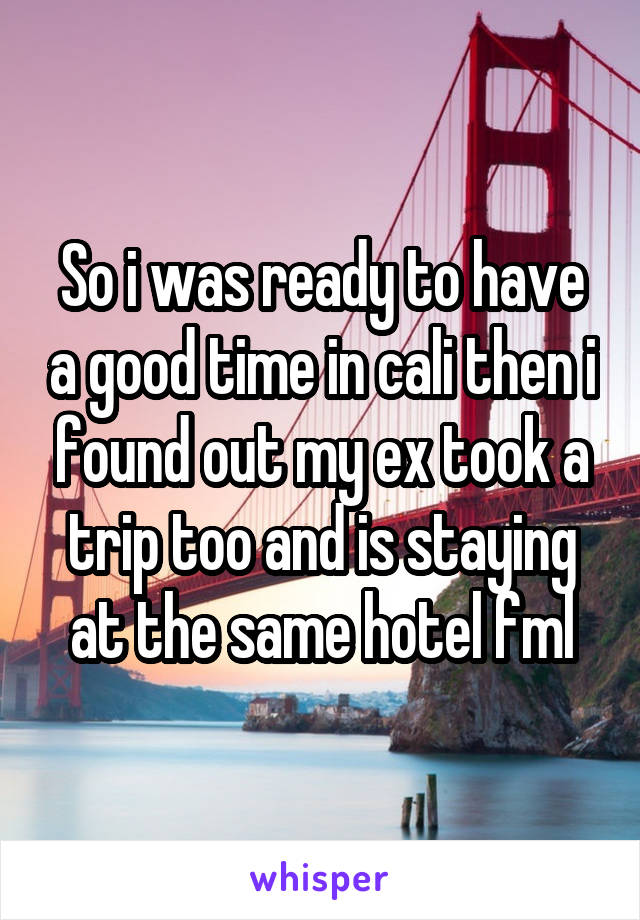 So i was ready to have a good time in cali then i found out my ex took a trip too and is staying at the same hotel fml