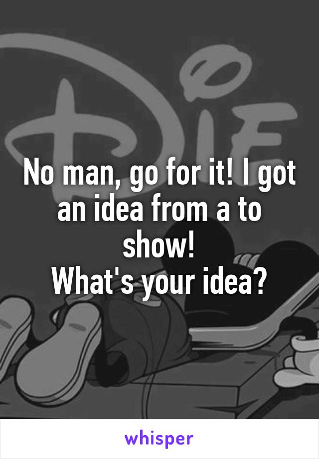 No man, go for it! I got an idea from a to show!
What's your idea?