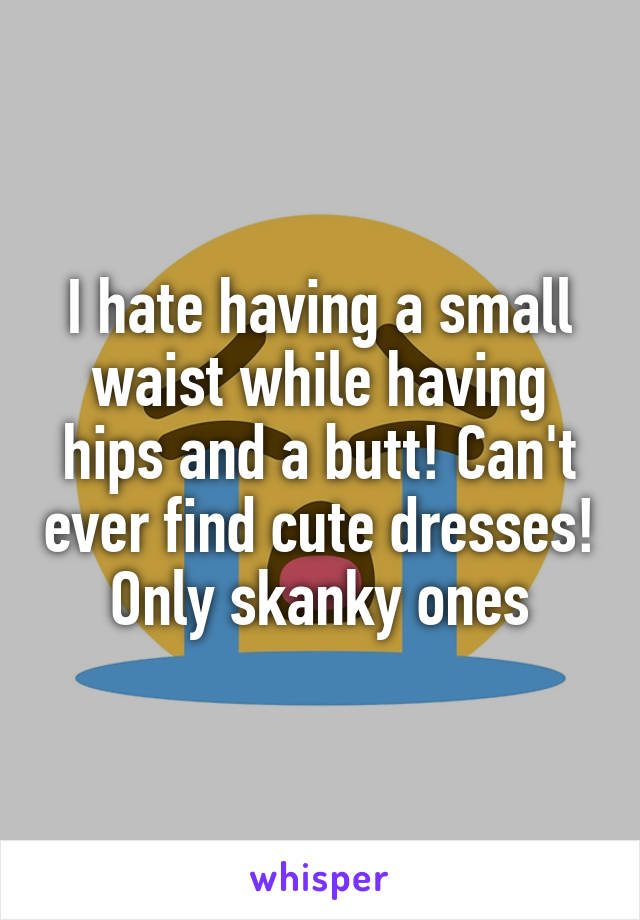 I hate having a small waist while having hips and a butt! Can't ever find cute dresses! Only skanky ones