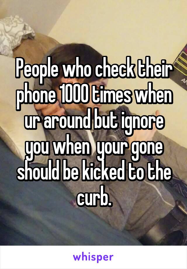 People who check their phone 1000 times when ur around but ignore you when  your gone should be kicked to the curb.