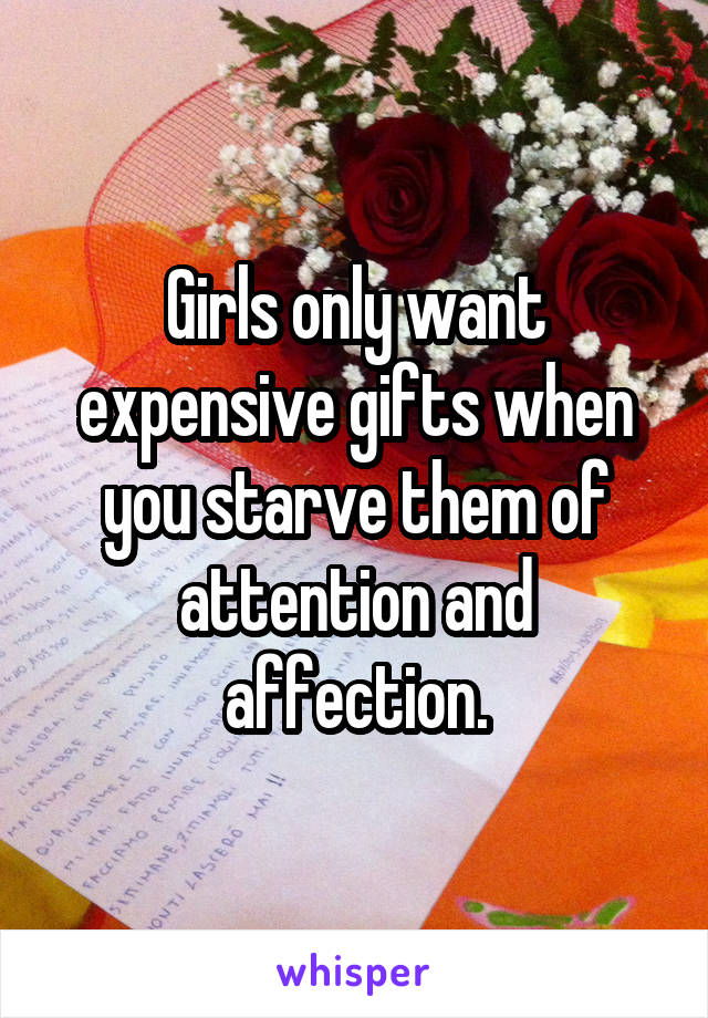 Girls only want expensive gifts when you starve them of attention and affection.