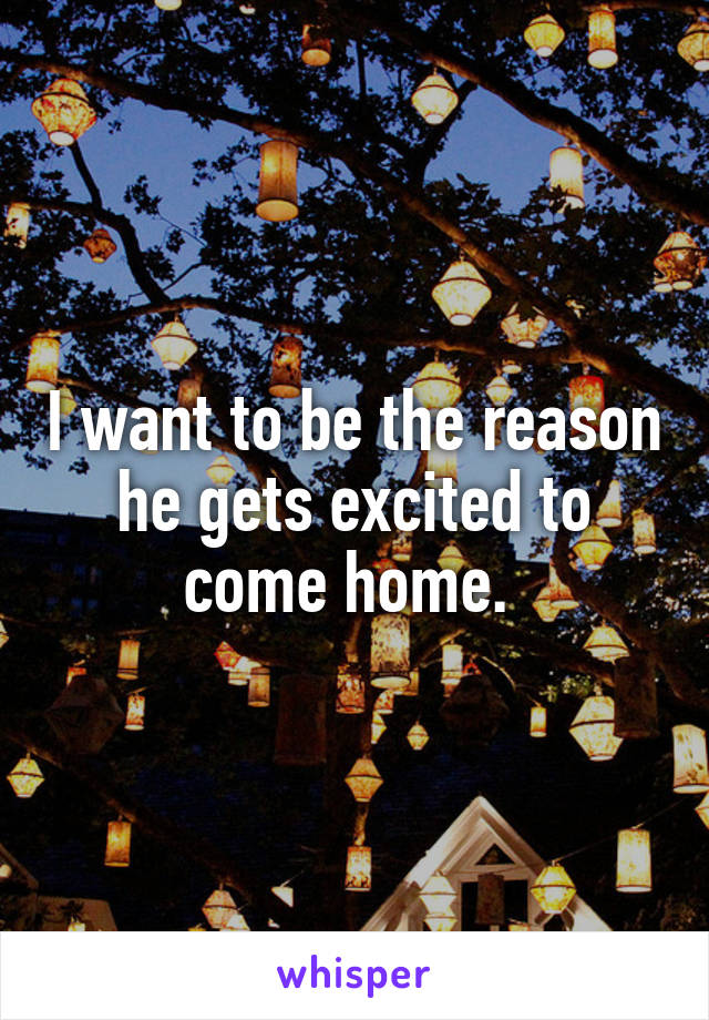 I want to be the reason he gets excited to come home. 