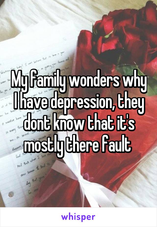 My family wonders why I have depression, they dont know that it's mostly there fault 