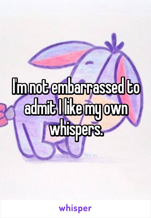 I'm not embarrassed to admit I like my own whispers.