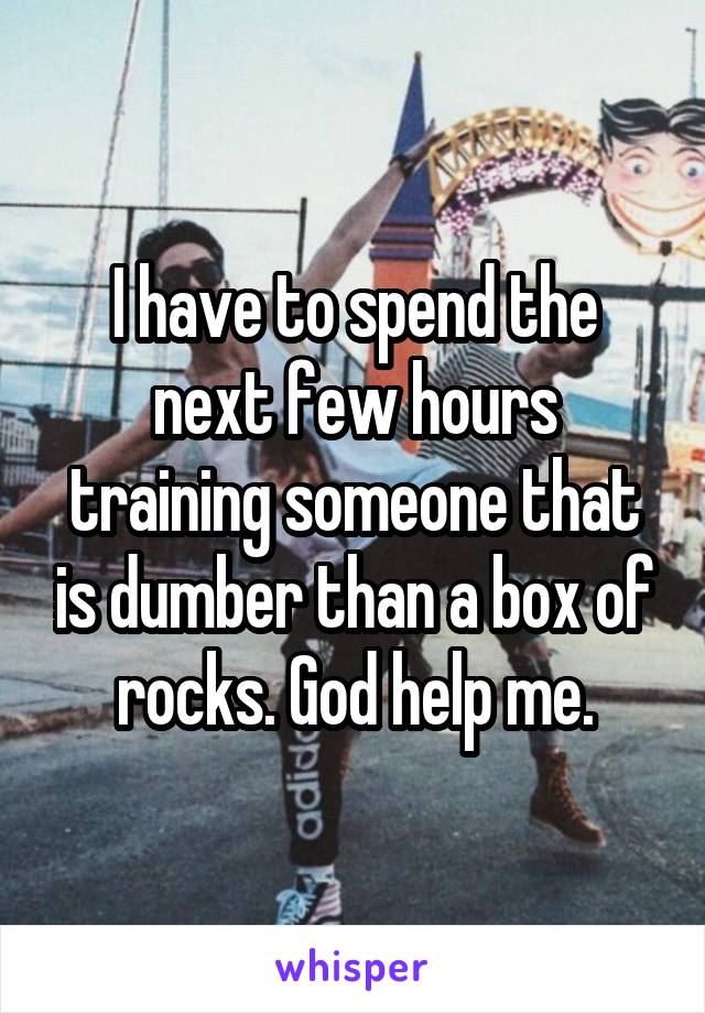 I have to spend the next few hours training someone that is dumber than a box of rocks. God help me.