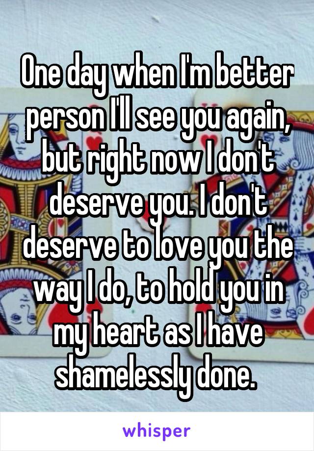 One day when I'm better person I'll see you again, but right now I don't deserve you. I don't deserve to love you the way I do, to hold you in my heart as I have shamelessly done. 