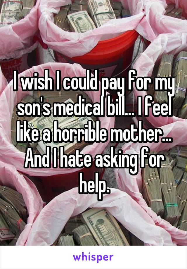 I wish I could pay for my son's medical bill... I feel like a horrible mother... And I hate asking for help.