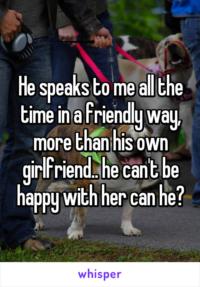 He speaks to me all the time in a friendly way, more than his own girlfriend.. he can't be happy with her can he?