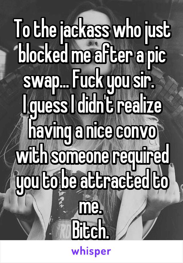 To the jackass who just blocked me after a pic swap... Fuck you sir.  
I guess I didn't realize having a nice convo with someone required you to be attracted to me. 
Bitch. 