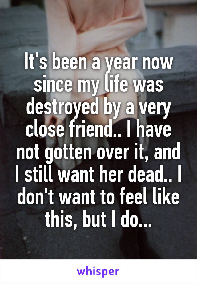 It's been a year now since my life was destroyed by a very close friend.. I have not gotten over it, and I still want her dead.. I don't want to feel like this, but I do...