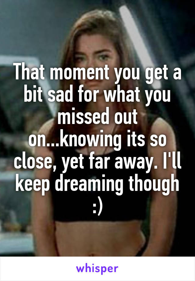 That moment you get a bit sad for what you missed out on...knowing its so close, yet far away. I'll keep dreaming though :)