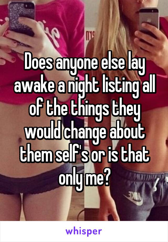 Does anyone else lay awake a night listing all of the things they would change about them self's or is that only me?