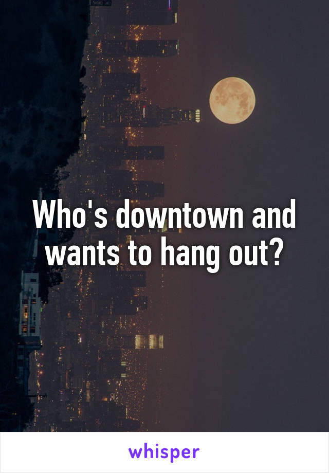 Who's downtown and wants to hang out?