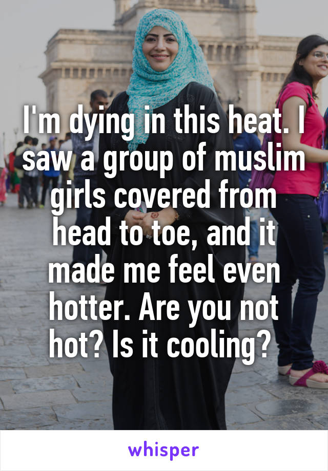 I'm dying in this heat. I saw a group of muslim girls covered from head to toe, and it made me feel even hotter. Are you not hot? Is it cooling? 