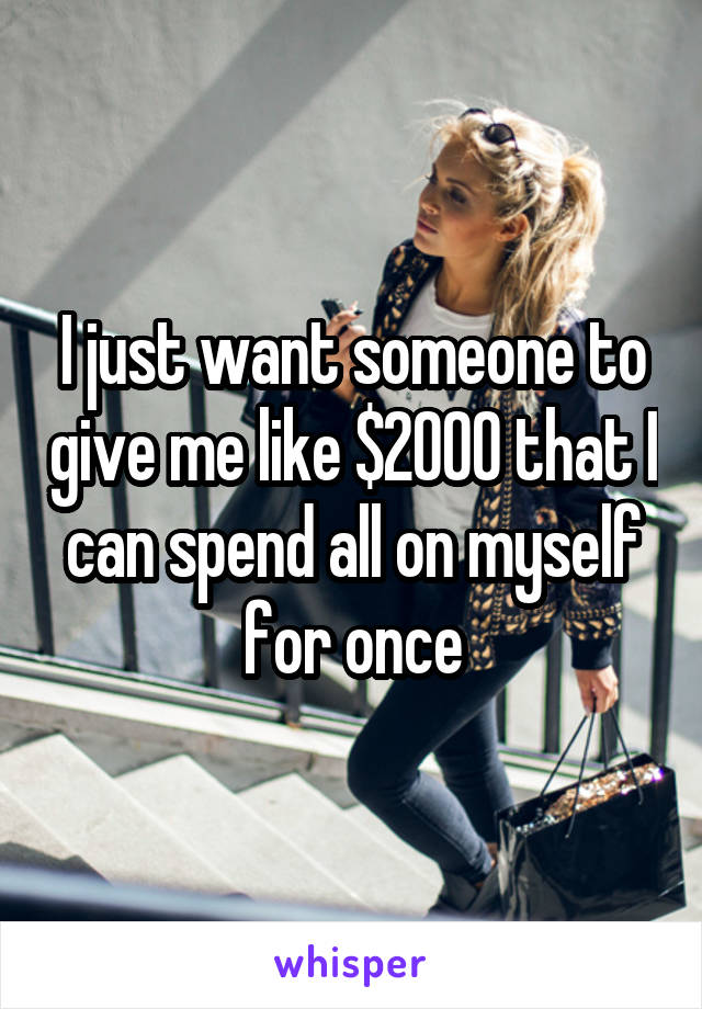 I just want someone to give me like $2000 that I can spend all on myself for once