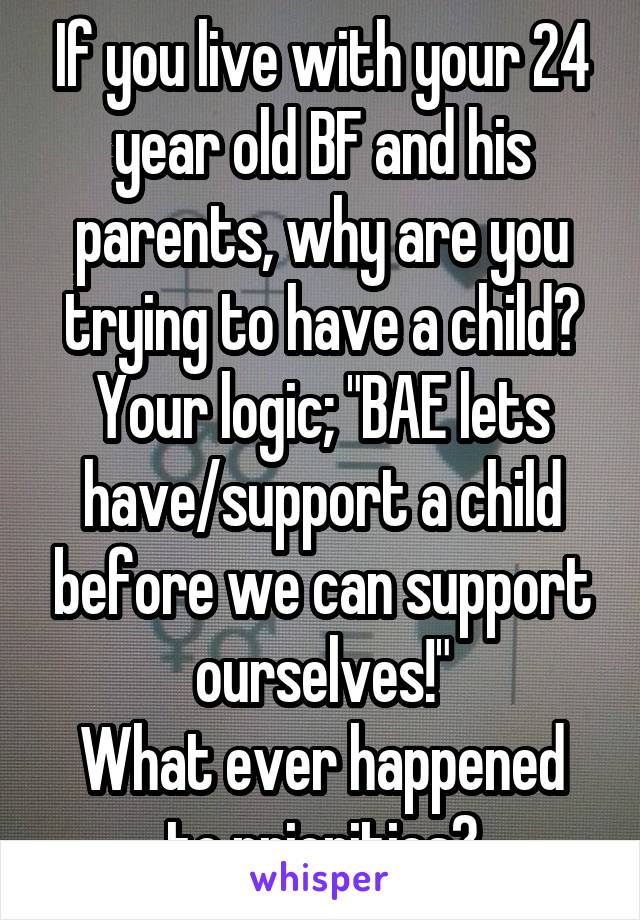 If you live with your 24 year old BF and his parents, why are you trying to have a child?
Your logic; "BAE lets have/support a child before we can support ourselves!"
What ever happened to priorities?