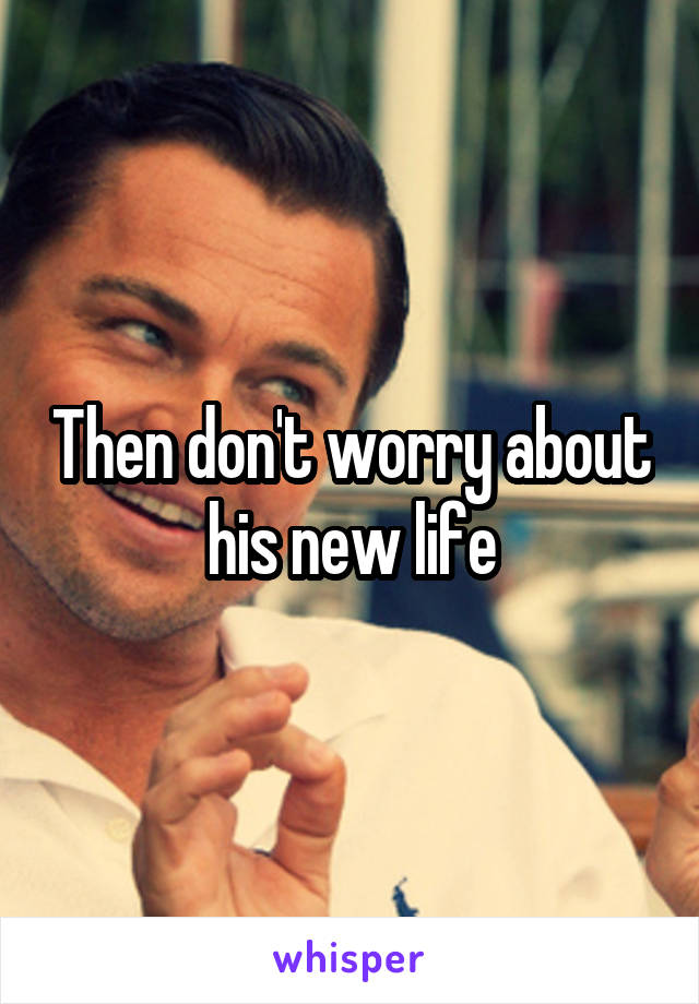 Then don't worry about his new life