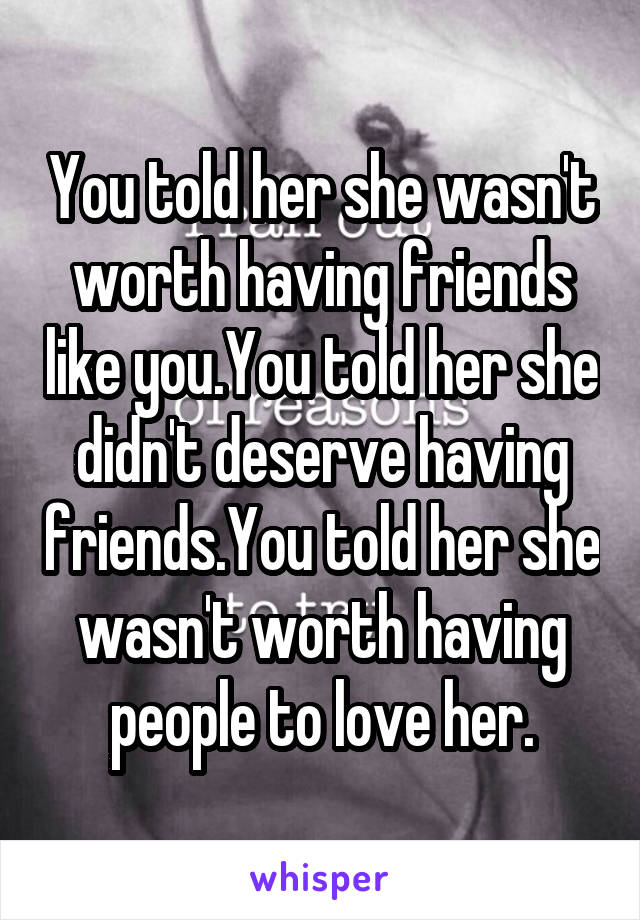 You told her she wasn't worth having friends like you.You told her she didn't deserve having friends.You told her she wasn't worth having people to love her.