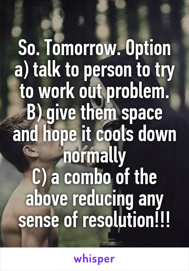 So. Tomorrow. Option a) talk to person to try to work out problem.
B) give them space and hope it cools down normally
C) a combo of the above reducing any sense of resolution!!!