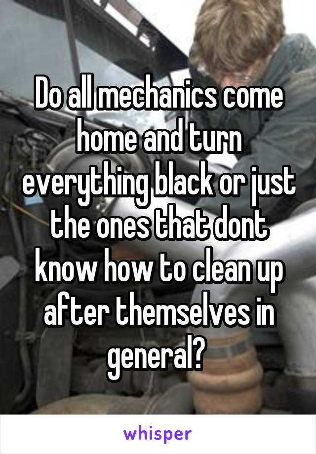 Do all mechanics come home and turn everything black or just the ones that dont know how to clean up after themselves in general? 