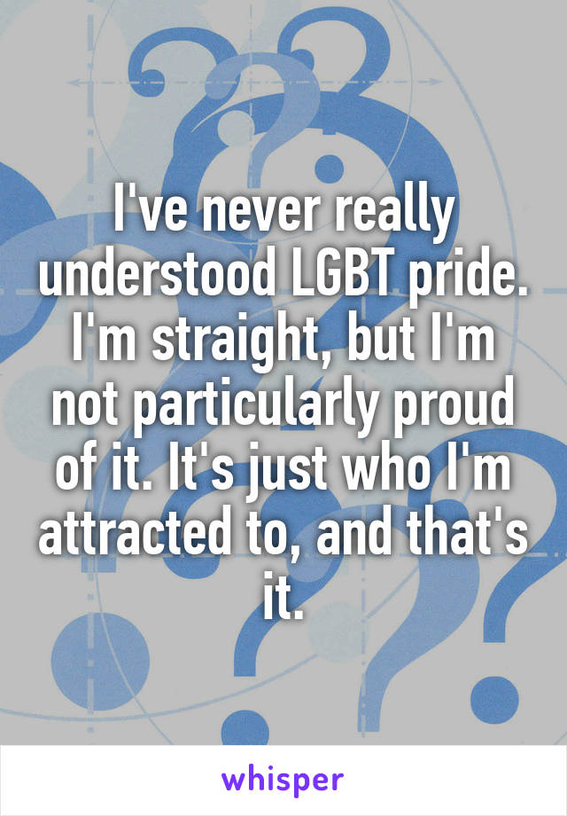 I've never really understood LGBT pride. I'm straight, but I'm not particularly proud of it. It's just who I'm attracted to, and that's it.