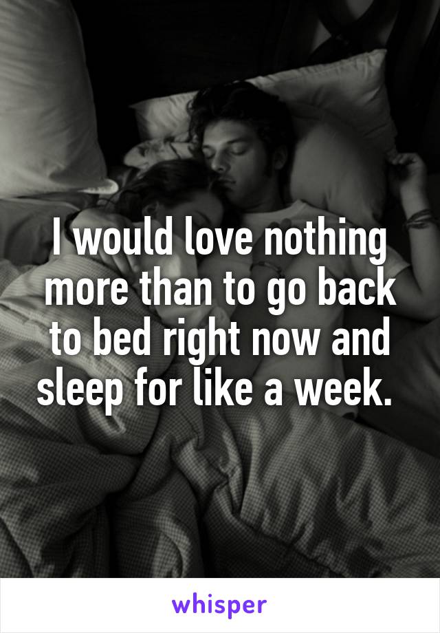 I would love nothing more than to go back to bed right now and sleep for like a week. 