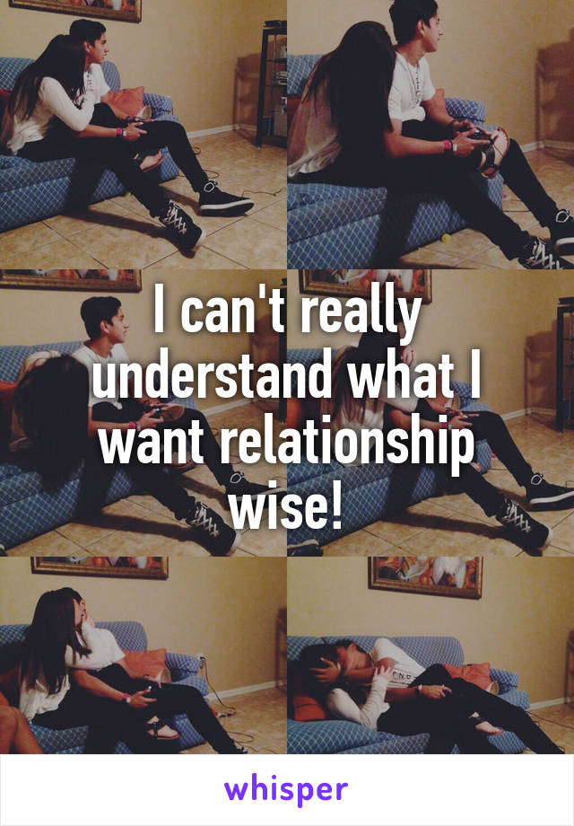 I can't really understand what I want relationship wise!