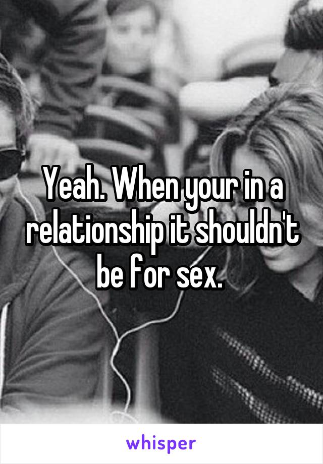 Yeah. When your in a relationship it shouldn't be for sex. 